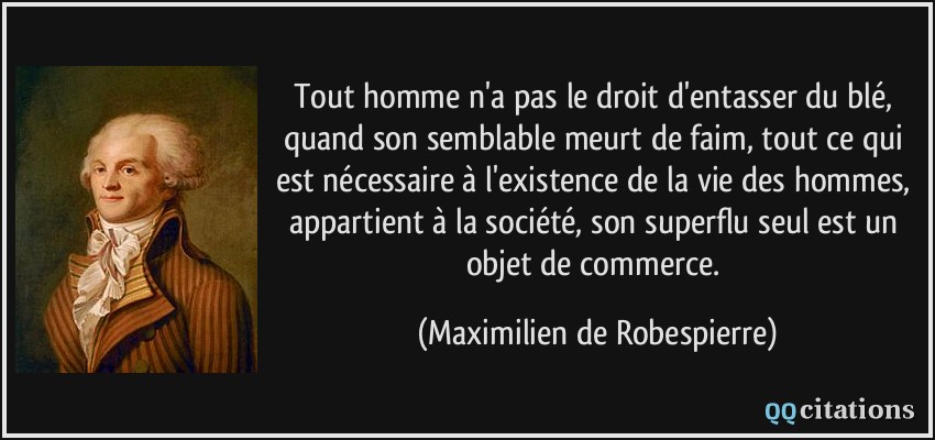 Tout homme n'a pas le droit d'entasser du blé, quand son semblable meurt de faim, tout ce qui est nécessaire à l'existence de la vie des hommes, appartient à la société, son superflu seul est un objet de commerce.  - Maximilien de Robespierre