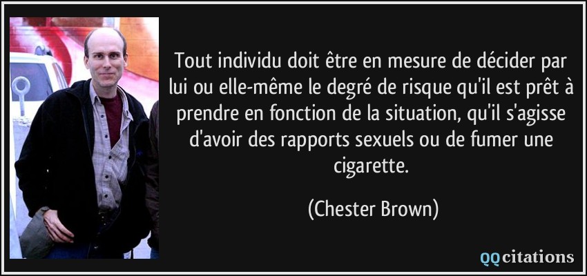 Tout individu doit être en mesure de décider par lui ou elle-même le degré de risque qu'il est prêt à prendre en fonction de la situation, qu'il s'agisse d'avoir des rapports sexuels ou de fumer une cigarette.  - Chester Brown