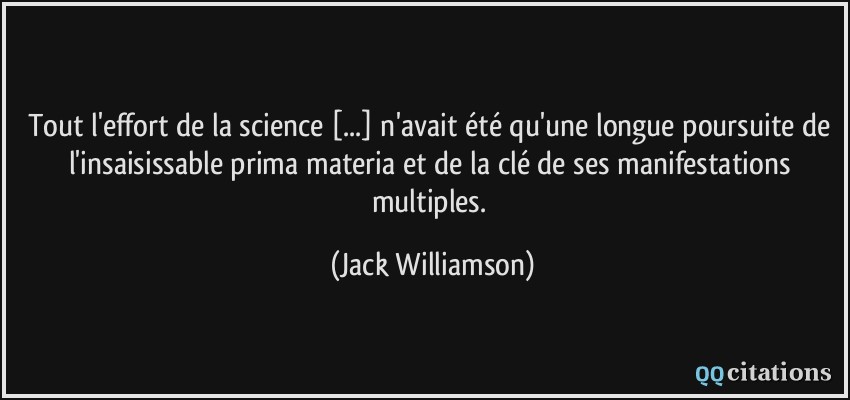 Tout l'effort de la science [...] n'avait été qu'une longue poursuite de l'insaisissable prima materia et de la clé de ses manifestations multiples.  - Jack Williamson