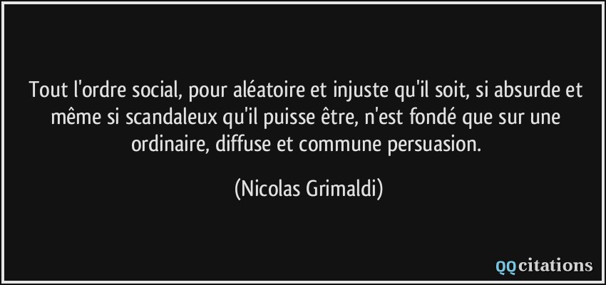 Tout l'ordre social, pour aléatoire et injuste qu'il soit, si absurde et même si scandaleux qu'il puisse être, n'est fondé que sur une ordinaire, diffuse et commune persuasion.  - Nicolas Grimaldi