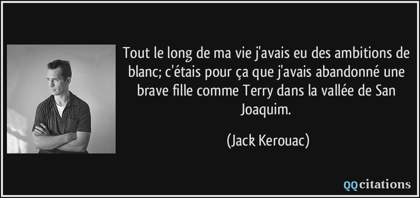 Tout le long de ma vie j'avais eu des ambitions de blanc; c'étais pour ça que j'avais abandonné une brave fille comme Terry dans la vallée de San Joaquim.  - Jack Kerouac