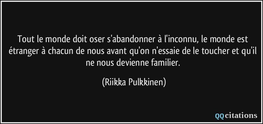 Tout le monde doit oser s'abandonner à l'inconnu, le monde est étranger à chacun de nous avant qu'on n'essaie de le toucher et qu'il ne nous devienne familier.  - Riikka Pulkkinen