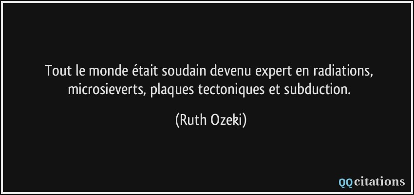 Tout le monde était soudain devenu expert en radiations, microsieverts, plaques tectoniques et subduction.  - Ruth Ozeki
