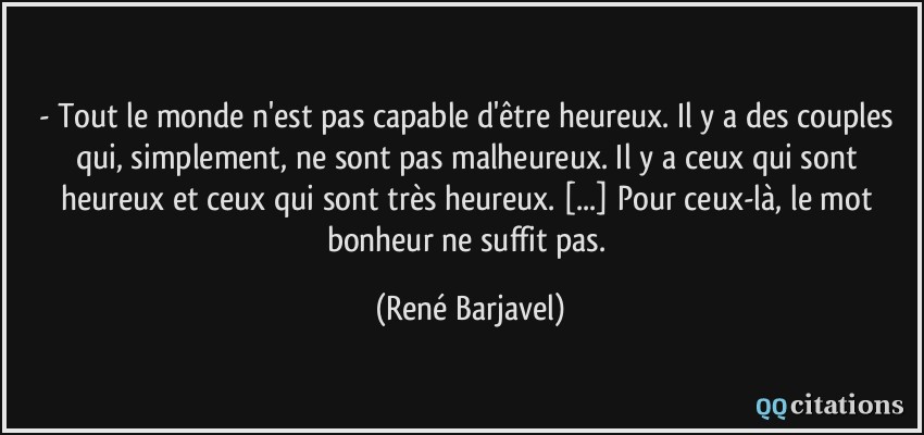 - Tout le monde n'est pas capable d'être heureux. Il y a des couples qui, simplement, ne sont pas malheureux. Il y a ceux qui sont heureux et ceux qui sont très heureux. [...] Pour ceux-là, le mot bonheur ne suffit pas.  - René Barjavel