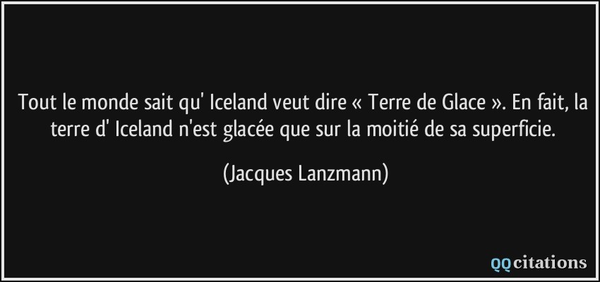 Tout le monde sait qu' Iceland veut dire « Terre de Glace ». En fait, la terre d' Iceland n'est glacée que sur la moitié de sa superficie.  - Jacques Lanzmann