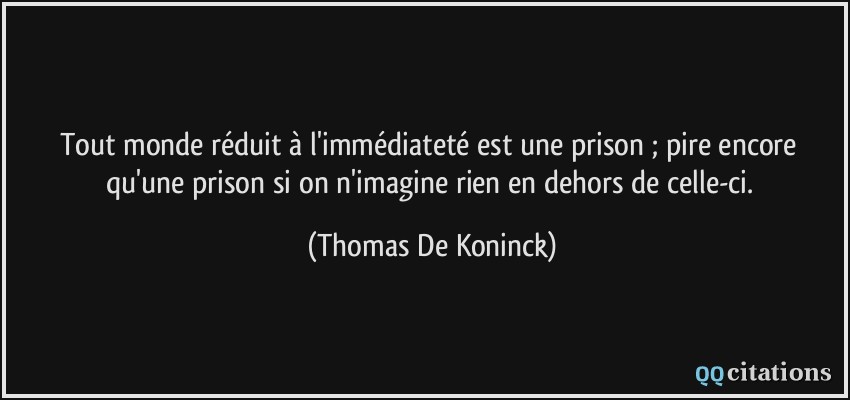 Tout monde réduit à l'immédiateté est une prison ; pire encore qu'une prison si on n'imagine rien en dehors de celle-ci.  - Thomas De Koninck