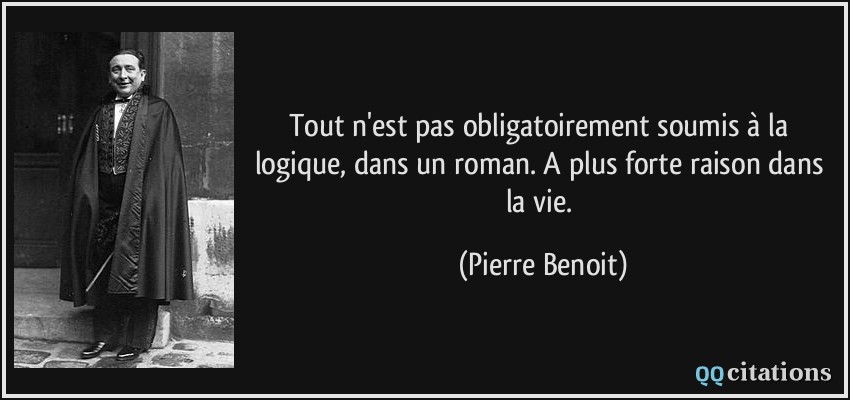 Tout n'est pas obligatoirement soumis à la logique, dans un roman. A plus forte raison dans la vie.  - Pierre Benoit