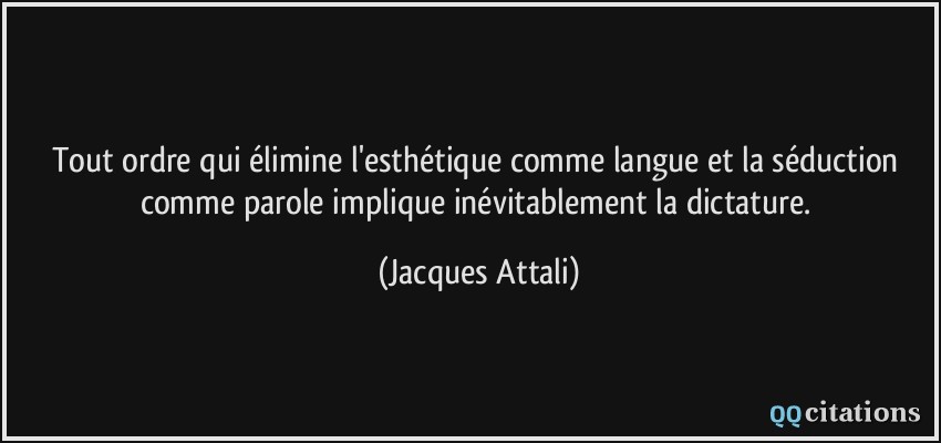 Tout ordre qui élimine l'esthétique comme langue et la séduction comme parole implique inévitablement la dictature.  - Jacques Attali