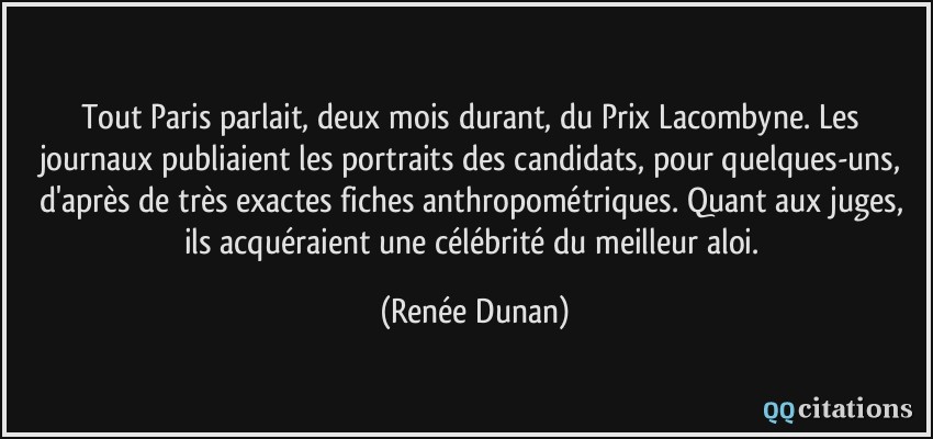 Tout Paris parlait, deux mois durant, du Prix Lacombyne. Les journaux publiaient les portraits des candidats, pour quelques-uns, d'après de très exactes fiches anthropométriques. Quant aux juges, ils acquéraient une célébrité du meilleur aloi.  - Renée Dunan