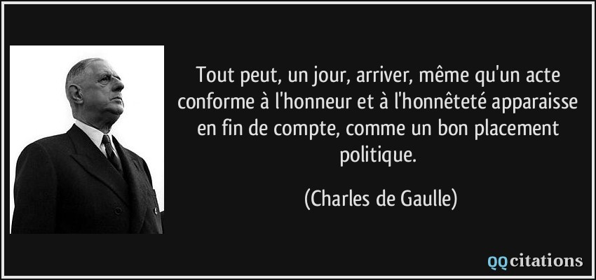 Tout peut, un jour, arriver, même qu'un acte conforme à l'honneur et à l'honnêteté apparaisse en fin de compte, comme un bon placement politique.  - Charles de Gaulle