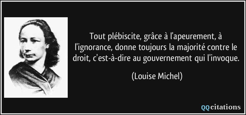 Tout plébiscite, grâce à l'apeurement, à l'ignorance, donne toujours la majorité contre le droit, c'est-à-dire au gouvernement qui l'invoque.  - Louise Michel