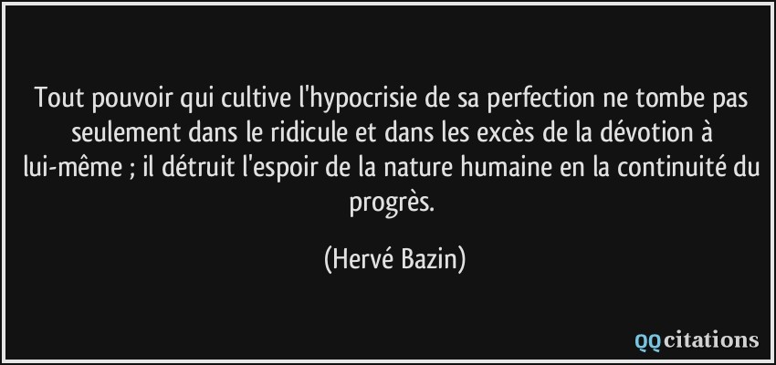 Tout pouvoir qui cultive l'hypocrisie de sa perfection ne tombe pas seulement dans le ridicule et dans les excès de la dévotion à lui-même ; il détruit l'espoir de la nature humaine en la continuité du progrès.  - Hervé Bazin