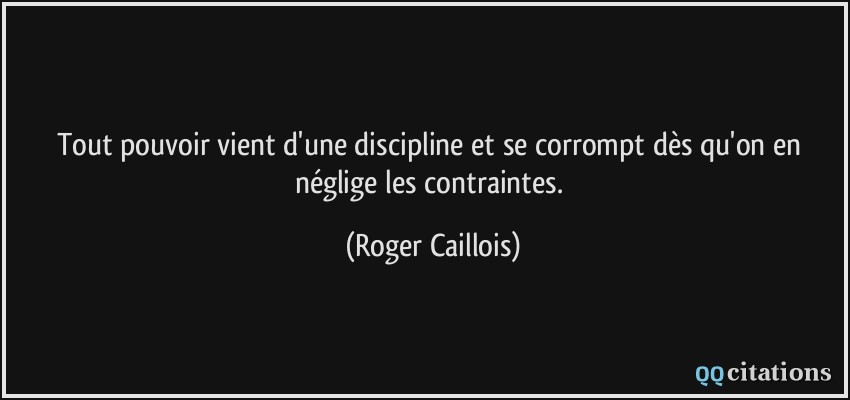 Tout pouvoir vient d'une discipline et se corrompt dès qu'on en néglige les contraintes.  - Roger Caillois