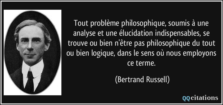 Tout problème philosophique, soumis à une analyse et une élucidation indispensables, se trouve ou bien n'être pas philosophique du tout ou bien logique, dans le sens où nous employons ce terme.  - Bertrand Russell