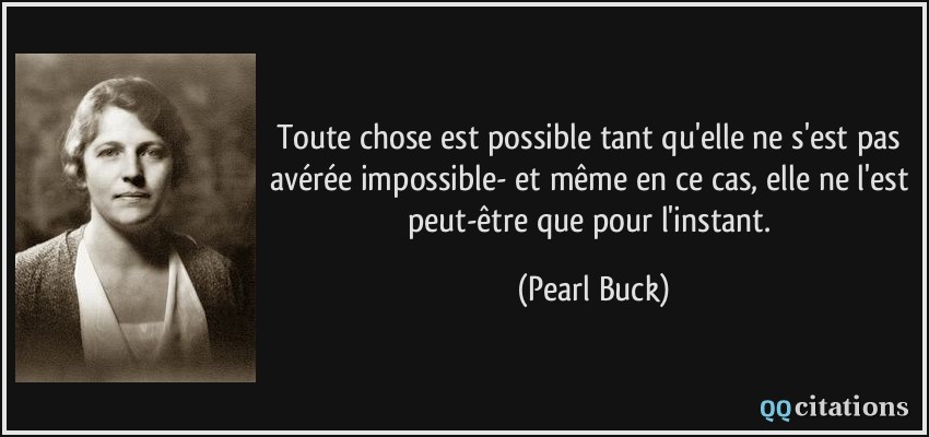 Toute chose est possible tant qu'elle ne s'est pas avérée impossible- et même en ce cas, elle ne l'est peut-être que pour l'instant.  - Pearl Buck