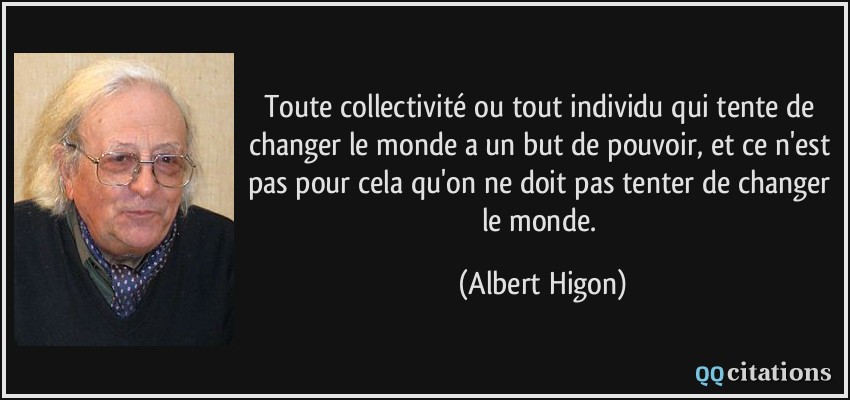 Toute collectivité ou tout individu qui tente de changer le monde a un but de pouvoir, et ce n'est pas pour cela qu'on ne doit pas tenter de changer le monde.  - Albert Higon