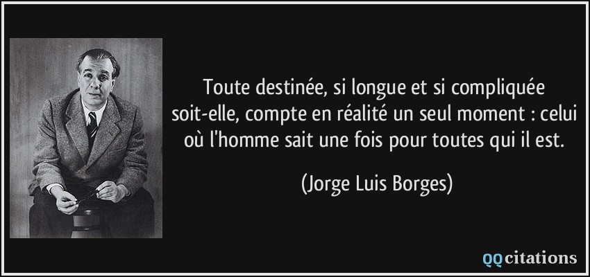 Toute destinée, si longue et si compliquée soit-elle, compte en réalité un seul moment : celui où l'homme sait une fois pour toutes qui il est.  - Jorge Luis Borges