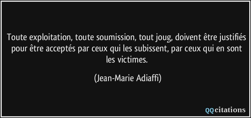 Toute exploitation, toute soumission, tout joug, doivent être justifiés pour être acceptés par ceux qui les subissent, par ceux qui en sont les victimes.  - Jean-Marie Adiaffi