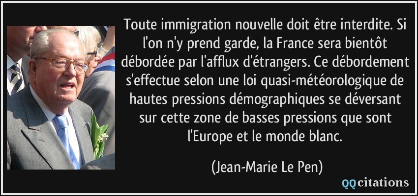 Toute immigration nouvelle doit être interdite. Si l'on n'y prend garde, la France sera bientôt débordée par l'afflux d'étrangers. Ce débordement s'effectue selon une loi quasi-météorologique de hautes pressions démographiques se déversant sur cette zone de basses pressions que sont l'Europe et le monde blanc.  - Jean-Marie Le Pen