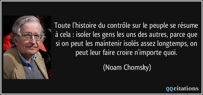 Toute l'histoire du contrôle sur le peuple se résume à cela : isoler les gens les uns des autres, parce que si on peut les maintenir isolés assez longtemps, on peut leur faire croire n'importe quoi.  - Noam Chomsky