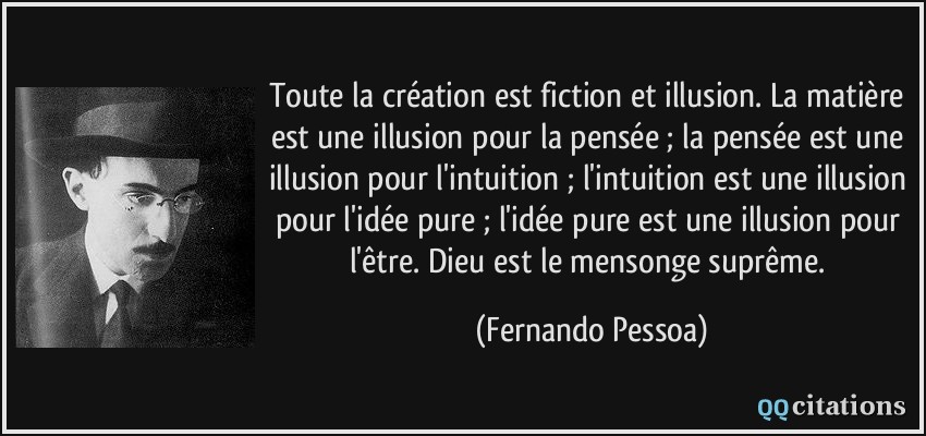 Toute la création est fiction et illusion. La matière est une illusion pour la pensée ; la pensée est une illusion pour l'intuition ; l'intuition est une illusion pour l'idée pure ; l'idée pure est une illusion pour l'être. Dieu est le mensonge suprême.  - Fernando Pessoa