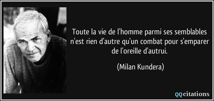 Toute la vie de l'homme parmi ses semblables n'est rien d'autre qu'un combat pour s'emparer de l'oreille d'autrui.  - Milan Kundera