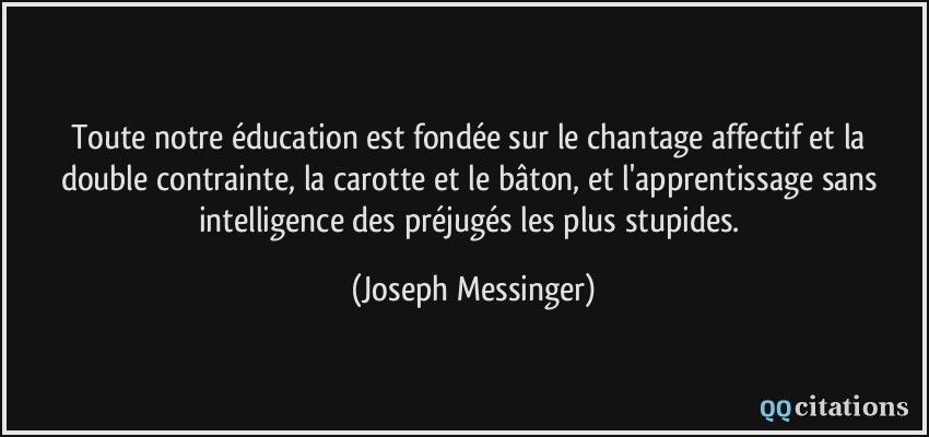 Toute notre éducation est fondée sur le chantage affectif et la double contrainte, la carotte et le bâton, et l'apprentissage sans intelligence des préjugés les plus stupides.  - Joseph Messinger