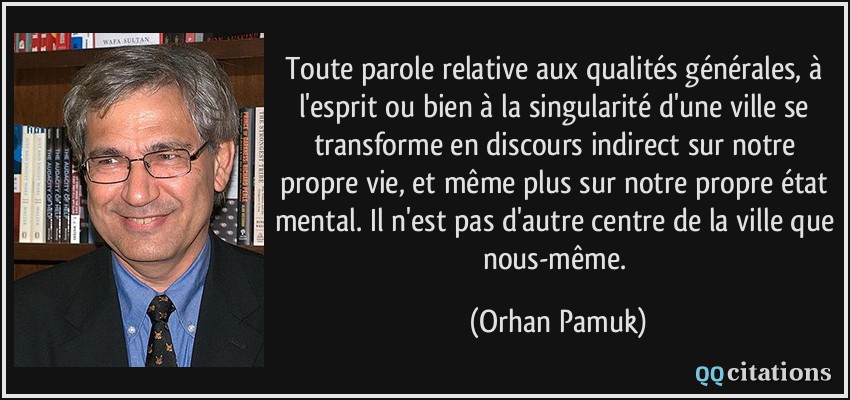 Toute parole relative aux qualités générales, à l'esprit ou bien à la singularité d'une ville se transforme en discours indirect sur notre propre vie, et même plus sur notre propre état mental. Il n'est pas d'autre centre de la ville que nous-même.  - Orhan Pamuk