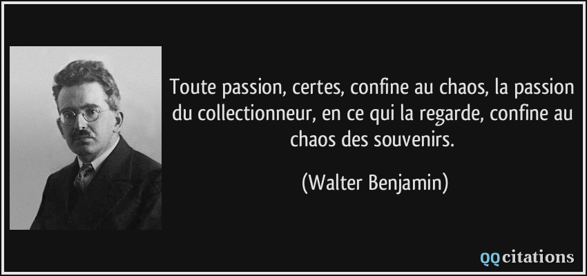 Toute passion, certes, confine au chaos, la passion du collectionneur, en ce qui la regarde, confine au chaos des souvenirs.  - Walter Benjamin