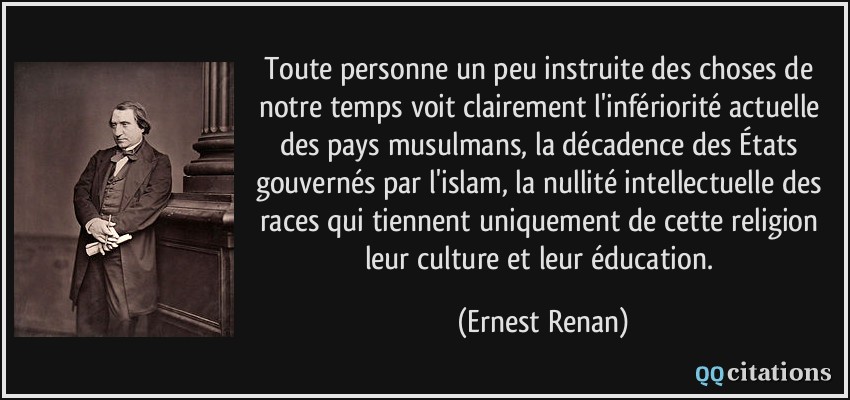 Toute personne un peu instruite des choses de notre temps voit clairement l'infériorité actuelle des pays musulmans, la décadence des États gouvernés par l'islam, la nullité intellectuelle des races qui tiennent uniquement de cette religion leur culture et leur éducation.  - Ernest Renan