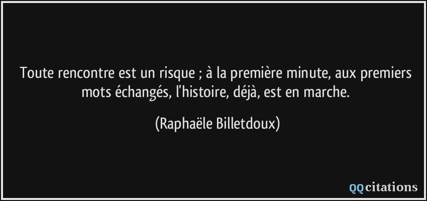 Toute rencontre est un risque ; à la première minute, aux premiers mots échangés, l'histoire, déjà, est en marche.  - Raphaële Billetdoux