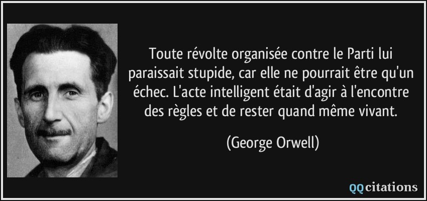 Toute révolte organisée contre le Parti lui paraissait stupide, car elle ne pourrait être qu'un échec. L'acte intelligent était d'agir à l'encontre des règles et de rester quand même vivant.  - George Orwell