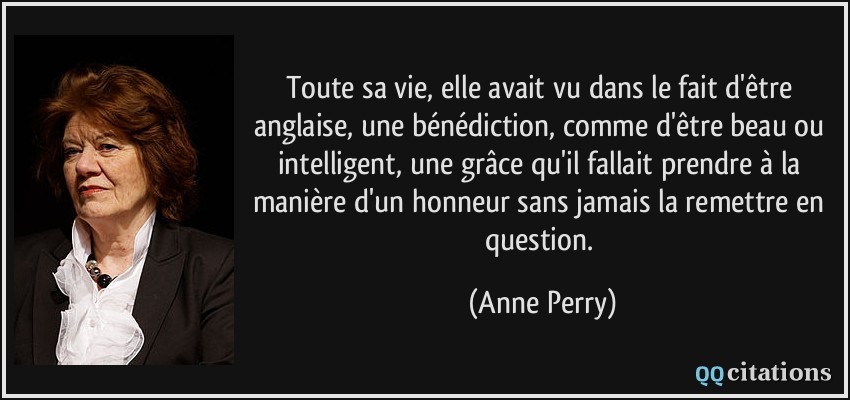 Toute sa vie, elle avait vu dans le fait d'être anglaise, une bénédiction, comme d'être beau ou intelligent, une grâce qu'il fallait prendre à la manière d'un honneur sans jamais la remettre en question.  - Anne Perry
