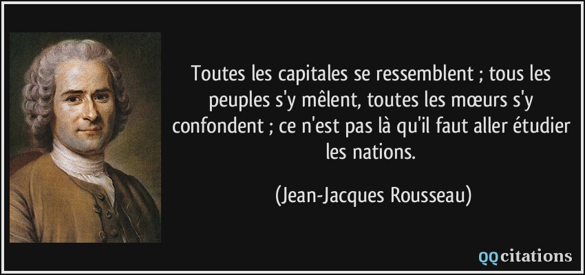Toutes les capitales se ressemblent ; tous les peuples s'y mêlent, toutes les mœurs s'y confondent ; ce n'est pas là qu'il faut aller étudier les nations.  - Jean-Jacques Rousseau