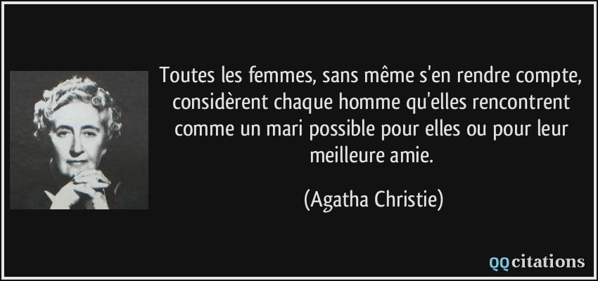 Toutes les femmes, sans même s'en rendre compte, considèrent chaque homme qu'elles rencontrent comme un mari possible pour elles ou pour leur meilleure amie.  - Agatha Christie