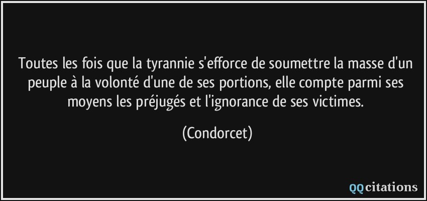 Toutes les fois que la tyrannie s'efforce de soumettre la masse d'un peuple à la volonté d'une de ses portions, elle compte parmi ses moyens les préjugés et l'ignorance de ses victimes.  - Condorcet