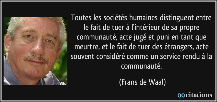 Toutes les sociétés humaines distinguent entre le fait de tuer à l'intérieur de sa propre communauté, acte jugé et puni en tant que meurtre, et le fait de tuer des étrangers, acte souvent considéré comme un service rendu à la communauté.  - Frans de Waal