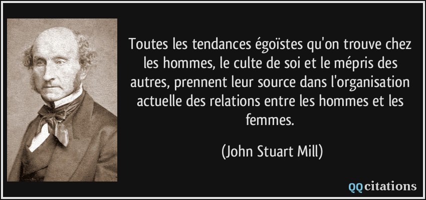 Toutes les tendances égoïstes qu'on trouve chez les hommes, le culte de soi et le mépris des autres, prennent leur source dans l'organisation actuelle des relations entre les hommes et les femmes.  - John Stuart Mill