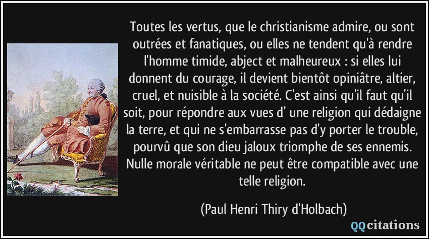 Toutes les vertus, que le christianisme admire, ou sont outrées et fanatiques, ou elles ne tendent qu'à rendre l'homme timide, abject et malheureux : si elles lui donnent du courage, il devient bientôt opiniâtre, altier, cruel, et nuisible à la société. C'est ainsi qu'il faut qu'il soit, pour répondre aux vues d' une religion qui dédaigne la terre, et qui ne s'embarrasse pas d'y porter le trouble, pourvû que son dieu jaloux triomphe de ses ennemis. Nulle morale véritable ne peut être compatible avec une telle religion.  - Paul Henri Thiry d'Holbach