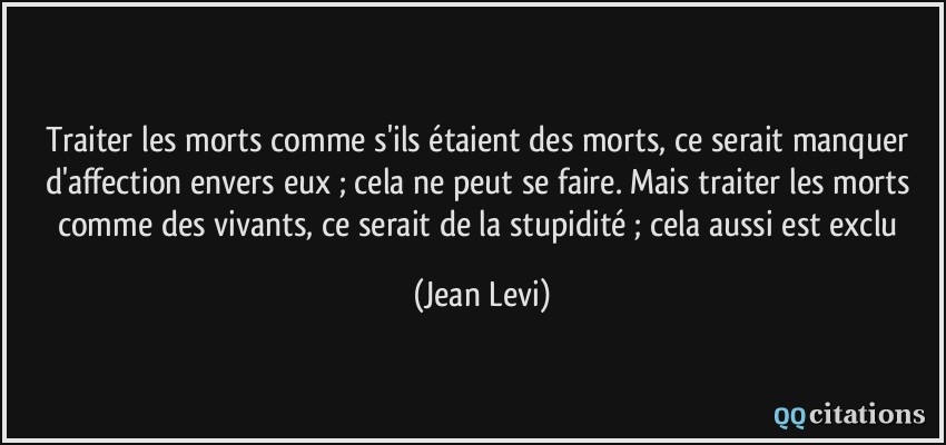 Traiter les morts comme s'ils étaient des morts, ce serait manquer d'affection envers eux ; cela ne peut se faire. Mais traiter les morts comme des vivants, ce serait de la stupidité ; cela aussi est exclu  - Jean Levi