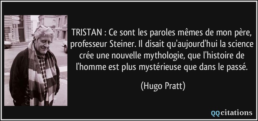 TRISTAN : Ce sont les paroles mêmes de mon père, professeur Steiner. Il disait qu'aujourd'hui la science crée une nouvelle mythologie, que l'histoire de l'homme est plus mystérieuse que dans le passé.  - Hugo Pratt