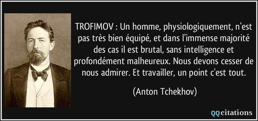 TROFIMOV : Un homme, physiologiquement, n'est pas très bien équipé, et dans l'immense majorité des cas il est brutal, sans intelligence et profondément malheureux. Nous devons cesser de nous admirer. Et travailler, un point c'est tout.  - Anton Tchekhov