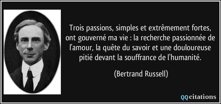Trois passions, simples et extrêmement fortes, ont gouverné ma vie : la recherche passionnée de l'amour, la quête du savoir et une douloureuse pitié devant la souffrance de l'humanité.  - Bertrand Russell