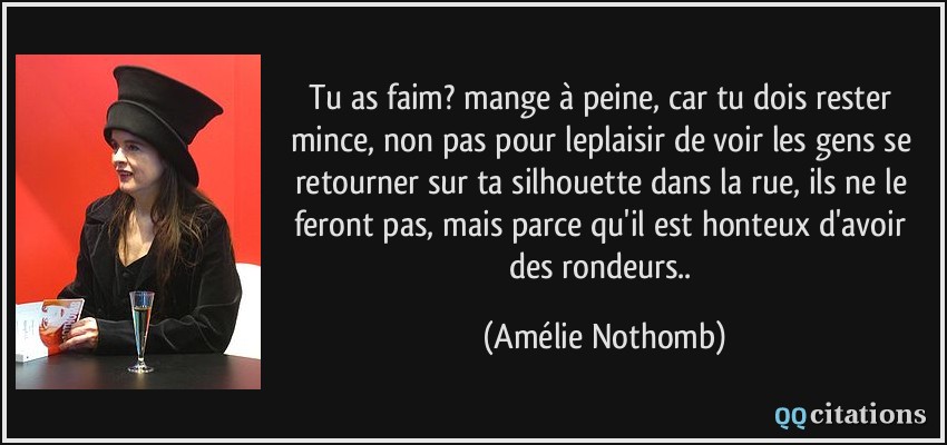 Tu as faim? mange à peine, car tu dois rester mince, non pas pour leplaisir de voir les gens se retourner sur ta silhouette dans la rue, ils ne le feront pas, mais parce qu'il est honteux d'avoir des rondeurs..  - Amélie Nothomb