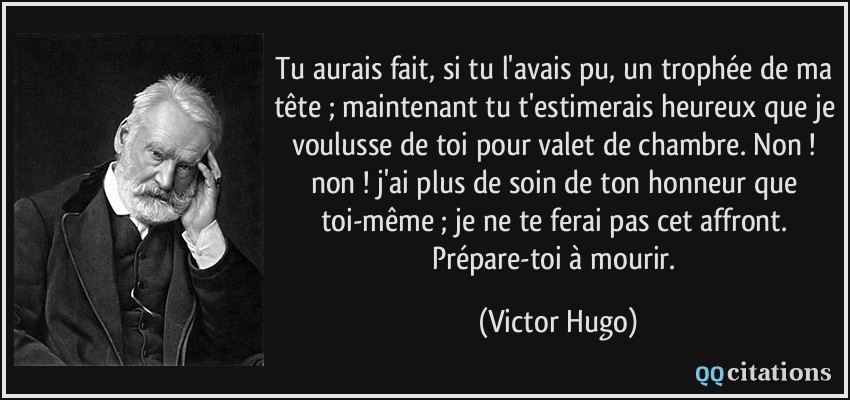 Tu aurais fait, si tu l'avais pu, un trophée de ma tête ; maintenant tu t'estimerais heureux que je voulusse de toi pour valet de chambre. Non ! non ! j'ai plus de soin de ton honneur que toi-même ; je ne te ferai pas cet affront. Prépare-toi à mourir.  - Victor Hugo