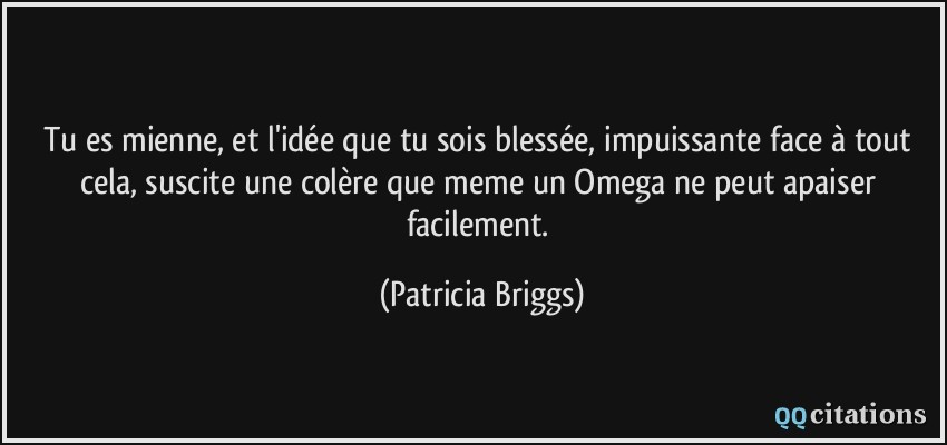 tu es mienne, et l'idée que tu sois blessée, impuissante face à tout cela, suscite une colère que meme un Omega ne peut apaiser facilement.  - Patricia Briggs