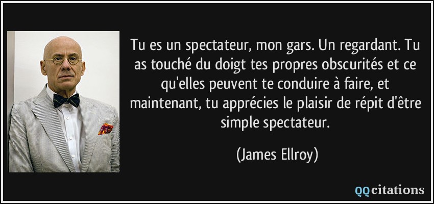 Tu es un spectateur, mon gars. Un regardant. Tu as touché du doigt tes propres obscurités et ce qu'elles peuvent te conduire à faire, et maintenant, tu apprécies le plaisir de répit d'être simple spectateur.  - James Ellroy