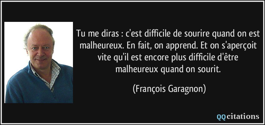 Tu me diras : c'est difficile de sourire quand on est malheureux. En fait, on apprend. Et on s'aperçoit vite qu'il est encore plus difficile d'être malheureux quand on sourit.  - François Garagnon