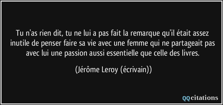 Tu n'as rien dit, tu ne lui a pas fait la remarque qu'il était assez inutile de penser faire sa vie avec une femme qui ne partageait pas avec lui une passion aussi essentielle que celle des livres.  - Jérôme Leroy (écrivain)