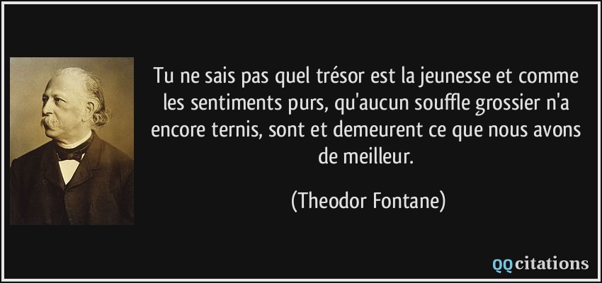 Tu ne sais pas quel trésor est la jeunesse et comme les sentiments purs, qu'aucun souffle grossier n'a encore ternis, sont et demeurent ce que nous avons de meilleur.  - Theodor Fontane